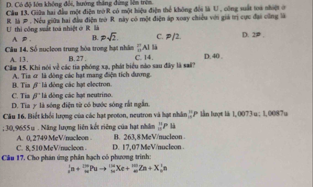 D. Có độ lớn không đồi, hướng thăng đứng lên trên.
Câu 13. Giữa hai đầu một điện trởR có một hiệu điện thể không đổi là U, công suất toa nhiệt ở
R là P . Nếu giữa hai đầu điện trở R này có một điện áp xoay chiều với giả trị cực đại cũng là
U thì công suất toả nhiệt ở R là
B. psqrt(2).
A P 、 C. P/2. D. 2P.
Câu 14. Số nucleon trung hòa trong hạt nhân _(13)^(27)AI lǎ
A. 13. B. 27. C. 14.
D. 40.
Câu 15. Khi nói về các tia phóng xạ, phát biểu nào sau đây là sai?
A. Tia α là dòng các hạt mang điện tích dương.
B. Tia β là đòng các hạt electron.
C. Tia beta^+ là dòng các hạt neutrino.
D. Tia y là sóng điện từ có bước sóng rất ngắn.
Câu 16. Biết khối lượng của các hạt proton, neutron và hạt nhân _(15)^(31)P lần lượt là 1, 0073 u; 1,0087u; 30,9655u. Năng lượng liên kết riêng của hạt nhân _(15)^(31)Pla
A. 0, 2749 MeV/nucleon. B. 263,8 MeV/nucleon .
C. 8, 510 MeV/nucleon. D. 17,07 MeV /nucleon .
Câu 17. Cho phản ứng phân hạch có phương trình:
_0^1n+_(94)^(239)Puto _(54)^(134)Xe+_(40)^(103)Zn+X_0^1n