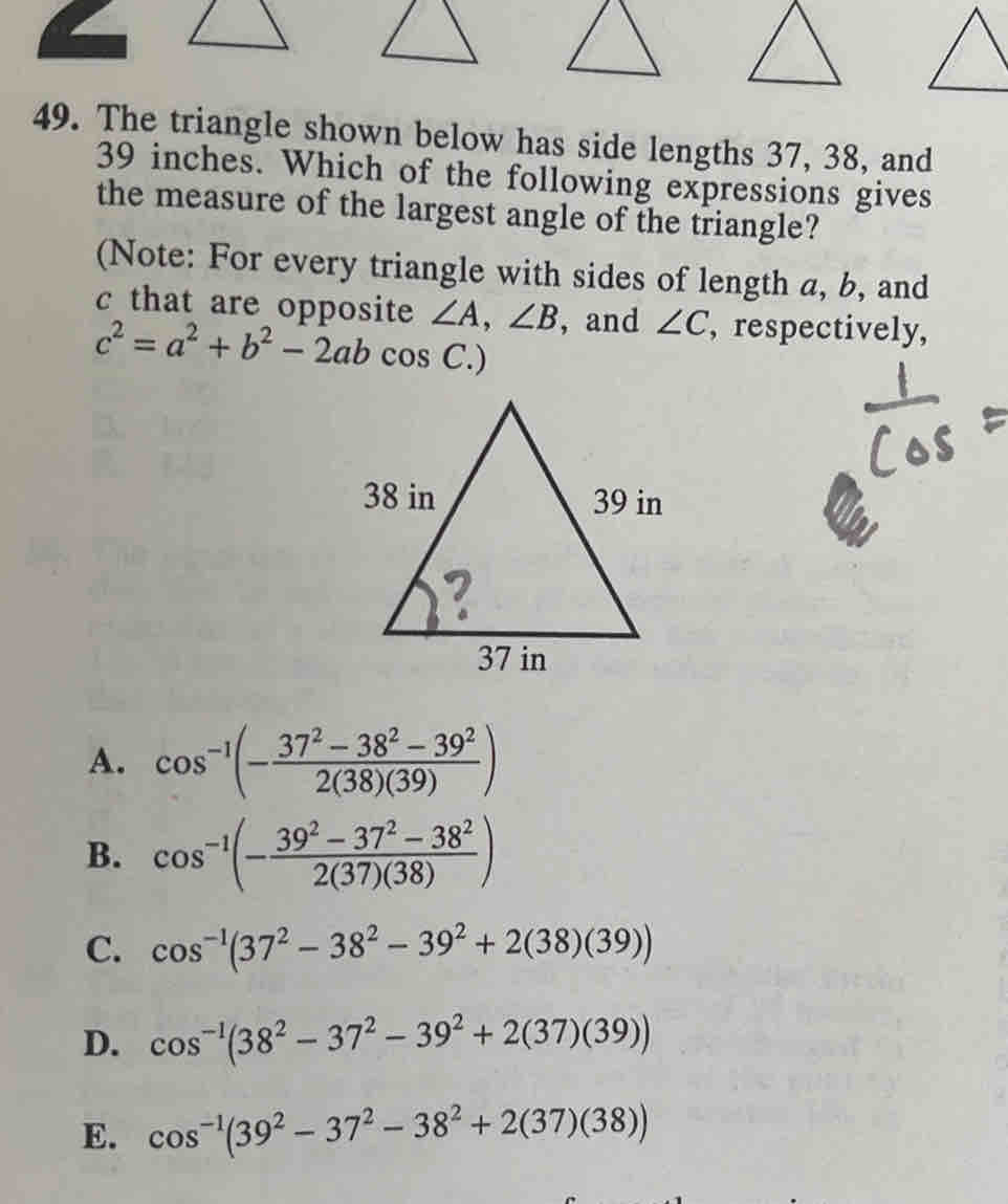 The triangle shown below has side lengths 37, 38, and
39 inches. Which of the following expressions gives
the measure of the largest angle of the triangle?
(Note: For every triangle with sides of length a, b, and
c that are opposite ∠ A, ∠ B ,and ∠ C , respectively,
c^2=a^2+b^2-2abcos C.)
A. cos^(-1)(- (37^2-38^2-39^2)/2(38)(39) )
B. cos^(-1)(- (39^2-37^2-38^2)/2(37)(38) )
C. cos^(-1)(37^2-38^2-39^2+2(38)(39))
D. cos^(-1)(38^2-37^2-39^2+2(37)(39))
E. cos^(-1)(39^2-37^2-38^2+2(37)(38))