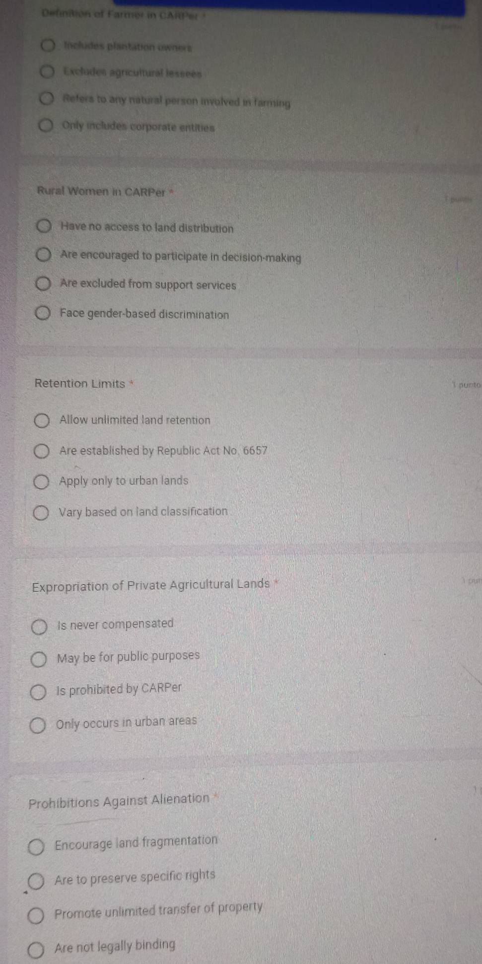 Definition of Farmer in CARPer
Includes plantation owners
Excludes agricultural lessees
Refers to any natural person involved in farming
Only includes corporate entities
Rural Women in CARPer "
Have no access to land distribution
Are encouraged to participate in decision-making
Are excluded from support services
Face gender-based discrimination
Retention Limits *
I punto
Allow unlimited land retention
Are established by Republic Act No. 6657
Apply only to urban lands
Vary based on land classification
Expropriation of Private Agricultural Lands *
I pur
Is never compensated
May be for public purposes
Is prohibited by CARPer
Only occurs in urban areas
Prohibitions Against Alienation *
Encourage land fragmentation
Are to preserve specific rights
Promote unlimited transfer of property
Are not legally binding