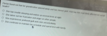 eah ?
Florian found out that her grandmother passed away and has intense gret. Yow has the most lnry affeciet hr son
She has trouble sleeping and vakes up strenat times at right.
She takes out her frustration and anger on other peoste.
She experences protound guil and cries uncontraiably
She continues to maintain her schedule and spend time with famly.