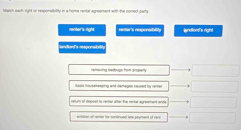 Match each right or responsibility in a home rental agreement with the correct party.
renter's right renter's responsibility ndlord's right
landlord's responsibility
removing bedbugs from property
basic housekeeping and damages caused by renter
return of deposit to renter after the rental agreement ends
eviction of renter for continued late payment of rent