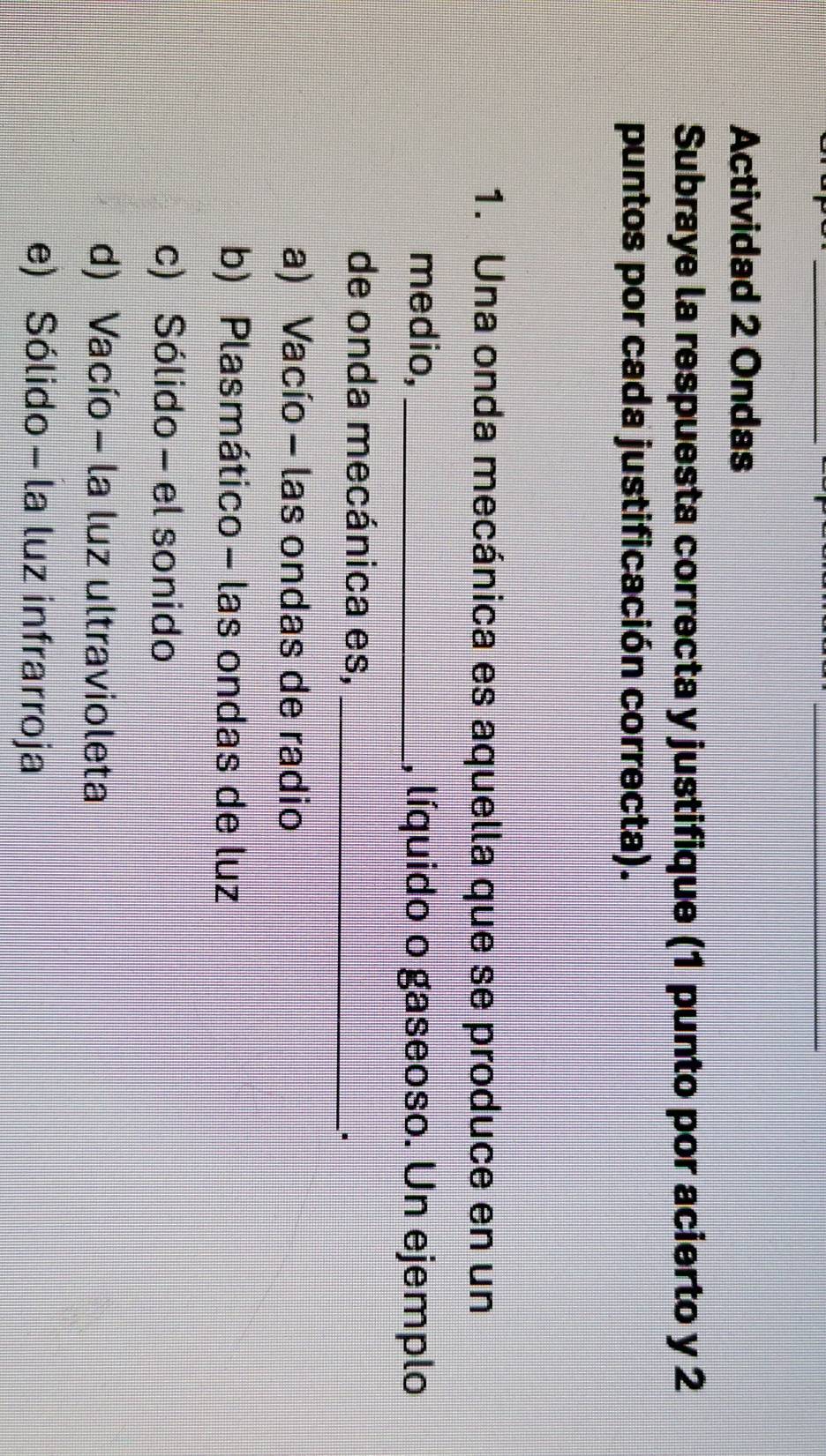 Actividad 2 Ondas
Subraye la respuesta correcta y justifique (1 punto por acierto y 2
puntos por cada justificación correcta).
1. Una onda mecánica es aquella que se produce en un
medio, _, líquido o gaseoso. Un ejemplo
de onda mecánica es,_
a) Vacío - las ondas de radio
b) Plasmático - las ondas de luz
c) Sólido - el sonido
d) Vacío - la luz ultravioleta
e) Sólido - la luz infrarroja