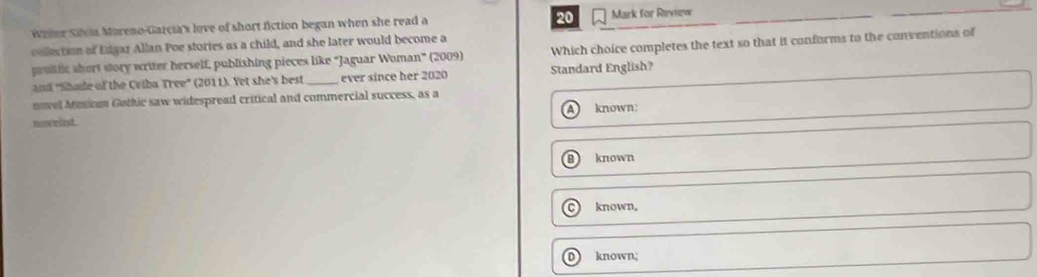 weier Sivia Mareno-Garcia's love of short fiction began when she read a 20 Mark for Review
cellection of Edgar Allan Poe stories as a child, and she later would become a
protfic short story writer herself, publishing pieces like "Jaguar Woman” (2009) Which choice completes the text so that it conforms to the conventions of
and 'Shoe of the Criba Tree' (2011). Yet she's best ever since her 2020 Standard English?
nvel Musion Gothic saw widespread critical and commercial success, as a
known:
nneist
known
C known,
D known;