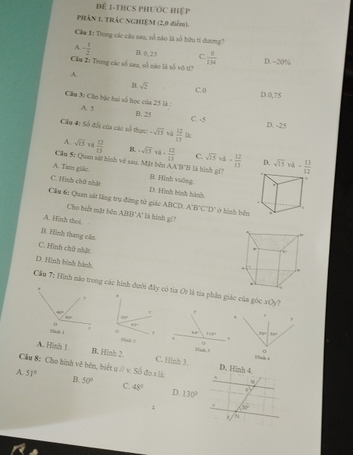 để 1-THCS PHưỚc Hiệp
PHÂN 1. TRÁC NGHIỆM (2,0 điểm).
Cầu 1: Trong các câu sau, số nào là số hữu tỉ dương?
A. - 1/2  B. 0, 25 C.  0/134  D. −20%
Câu 2: Trong các số sau, sổ nào là số vô tỉ?
A.
B. sqrt(2) C. 0 D.0,75
Câu 3: Căn bậc hai số học của 25 là :
A. 5 B. 25
C. -5 D. -25
Câu 4: Số đổi của các số thực: -sqrt(15) và  12/13  là
A. sqrt(15) và  12/13  B. -sqrt(15)vi- 12/13  C. sqrt(15) và - 12/13 
Cầu 5: Quan sát hình vệ sau. Mặt bên AA R 'B là hình gì? sqrt(15) va·  13/12 
D,
A. Tam giác. B. Hình vuông.
e

C. Hình chữ nhật D. Hình bình hành.
Câu 6: Quan sắt lăng trụ đứng tử giác ABCD. A'B'C'D' ở hình běn
c
Cho biểt mặt bên . ABB 'A' là hình gi?
A. Hình thoi.
B. Hình thang cân.
C. Hình chữ nhật.
D. Hình bình hành.
Cầu 7: Hình nào trong các hình dưới đây có tia Or là tìa phân giác của góc xOy ?
 
 
1ình 4
A. Hinh 1. B. Hình 2. C. Hình 3.
Câu 8: Cho hình vẽ bên, biết u // S64ox1 à 
A. 51° B. 50° C. 48° D, 130°
1