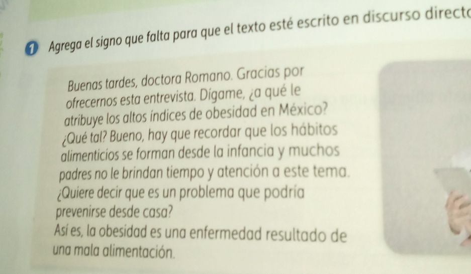 Agrega el signo que falta para que el texto esté escrito en discurso directe 
Buenas tardes, doctora Romano. Gracias por 
ofrecernos esta entrevista. Dígame, ¿a qué le 
atribuye los altos índices de obesidad en México? 
¿Qué tal? Bueno, hay que recordar que los hábitos 
alimenticios se forman desde la infancia y muchos 
padres no le brindan tiempo y atención a este tema. 
¿Quiere decir que es un problema que podría 
prevenirse desde casa? 
Así es, la obesidad es una enfermedad resultado de 
una mala alimentación.