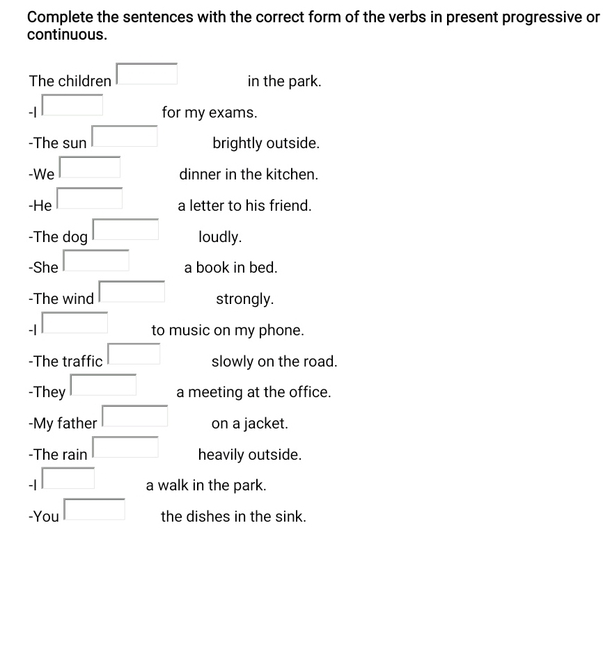 Complete the sentences with the correct form of the verbs in present progressive or 
continuous. 
The children □ in the park. 
- 1 □ for my exams. 
-The sun □ brightly outside. 
-We □ dinner in the kitchen. 
-He □ a letter to his friend. 
-The dog □ loudly. 
-She □ a book in bed. 
-The wind □ strongly. 
-| □ to music on my phone. 
-The traffic □ slowly on the road. 
-They □ a meeting at the office. 
-My father □ on a jacket. 
-The rain □ heavily outside. 
□ 
- □ □  a walk in the park. 
-You □ the dishes in the sink.