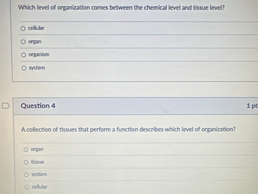 Which level of organization comes between the chemical level and tissue level?
cellular
organ
organism
system
Question 4 1 pt
A collection of tissues that perform a function describes which level of organization?
organ
tissue
system
cellular