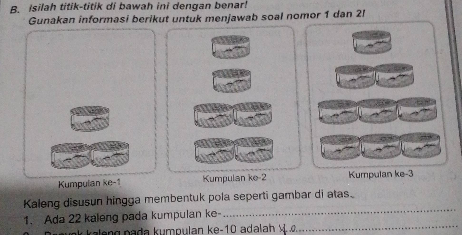 Isilah titik-titik di bawah ini dengan benar! 
Gunakan informasi berikut untuk menjawab soal nomor 1 dan 2! 
Kumpulan ke -1 Kumpulan ke -2
Kumpulan ke -3
_ 
Kaleng disusun hingga membentuk pola seperti gambar di atas. 
_ 
1. Ada 22 kaleng pada kumpulan ke- 
k n u m p u lan ke -10 a dala h 4. . o.