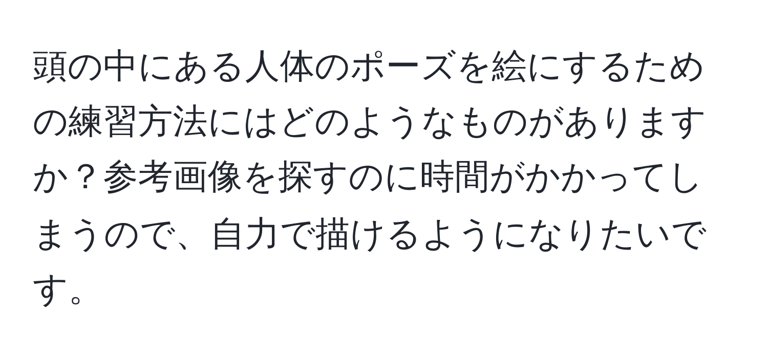 頭の中にある人体のポーズを絵にするための練習方法にはどのようなものがありますか？参考画像を探すのに時間がかかってしまうので、自力で描けるようになりたいです。