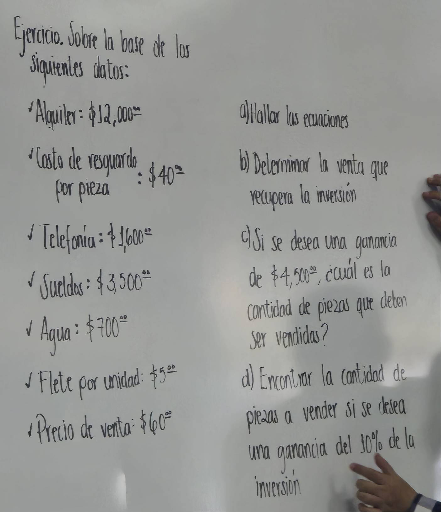 Sercicia lobe o bose de las 
Squentes dalos. 
Abguiler: $ 12,000= afftallar las ecauaciones 
Casto de resuard 
por pieza 
: $ 40°=
() Delerminar a venta gue 
recupera la invession 
Telefoania: $ 1,600^(_ circ) ()Sise desea una ganancia 
Sueldas : $ 3,500^(_ .) de $ 4,500° , coual es la 
cantidad de piezas que deben 
Aaua $ 700^(_ circ)
ser vendidas? 
Flete por unidad $ 5^(_ circ) a) Encontrar la contidad de 
Precio de venta $ 60°
pledas a vender sise cesea 
una ganancia del 10% dela 
inversion