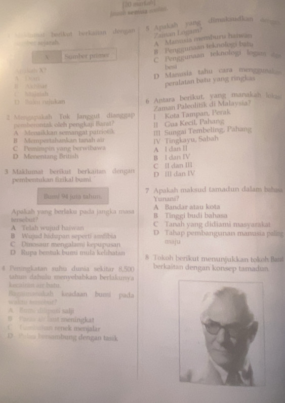 fnath semua saln . [20 murkab]
aat   berikut  berkaitan dengan 5 Apakah yang dimaksudkan dea 
Zaman Logam?
ber sojarah.
A Manusia memburu haiwan
B Penggunaan teknologi batu
X Sumber primer C Penggunaan teknologi logam d
Aikah X? besi
A ixan D Manusia tahu cara menggunai
B Akhbar
peralatan batu yang ringkas
C. Ntajuiah
D. Boku rujukan 6 Antara berikut, yang manakah loke 
2 Mengapakah Tok Janggut dianggap Zaman Paleolitik di Malaysia?
pemberontak oleh pengkaji Barat? l Kota Tampan, Perak
A Menaïkkan semangat patriotik ll Gua Kecil, Pahang
B Mempertahankan tanah air III Sungai Tembeling, Pahang
C Pemimpin yang berwibawa IV Tingkayu, Sabah
D Menentang British B l dan IV A l dan lI
3 Maklumat berikut berkaitan dengan D IIl dan IV C II dan III
pembentukan fizikal bumi.
Bumi 94 juta tahun. 7 Apakah maksud tamadun dalam bahaa
Yunani?
A Bandar atau kota
Apakah yang berlaku pada jangka masa B Tinggi budi bahasa
tersebut?
A Telah wujud haiwan C Tanah yang didiami masyarakat
B Wujud hidupan seperti amfibia D Tahap pembangunan manusia paling
C Dinosaur mengalami kepupusan maju
D Rupa bentuk bumi mula kelihatan 8 Tokoh berikut menunjukkan tokoh Bart
4 Peningkatan suhu dunia sekitar 8,50( berkaitan dengan konsep tamadun.
tahm dahuiu menyebabkan berlakunya
kecairan air batu.
Bayaimanakah keadaan bumi pada
wakto bsckmt?
A. 8lum diliputi salji
B Phea at hant meningkat
C  C mbalan renek menjalar
D. Pelau bersambung dengan tasik