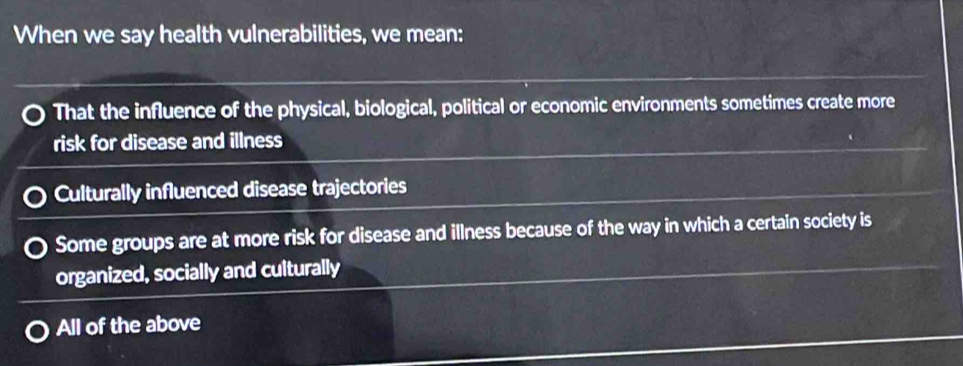 When we say health vulnerabilities, we mean:
That the influence of the physical, biological, political or economic environments sometimes create more
risk for disease and illness
Culturally influenced disease trajectories
Some groups are at more risk for disease and illness because of the way in which a certain society is
organized, socially and culturally
All of the above