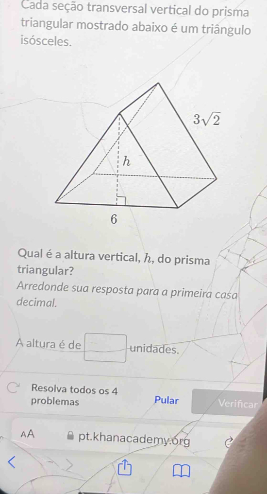 Cada seção transversal vertical do prisma
triangular mostrado abaixo é um triângulo
isósceles.
Qual éa altura vertical, ん, do prisma
triangular?
Arredonde sua resposta para a primeira caśa
decimal.
A altura é de unidades.
-
Resolva todos os 4
problemas Pular Verifcar
AA pt.khanacademy.org