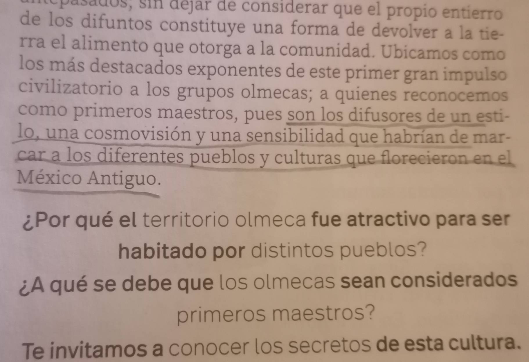 epasados; sin dejar de considerar que el propio entierro 
de los difuntos constituye una forma de devolver a la tie- 
rra el alimento que otorga a la comunidad. Ubicamos como 
los más destacados exponentes de este primer gran impulso 
civilizatorio a los grupos olmecas; a quienes reconocemos 
como primeros maestros, pues son los difusores de un esti- 
lo, una cosmovisión y una sensibilidad que habrían de mar- 
car a los diferentes pueblos y culturas que florecieron en el 
México Antiguo. 
¿Por qué el territorio olmeca fue atractivo para ser 
habitado por distintos pueblos? 
¿A qué se debe que los olmecas sean considerados 
primeros maestros? 
Te invitamos a conocer los secretos de esta cultura.