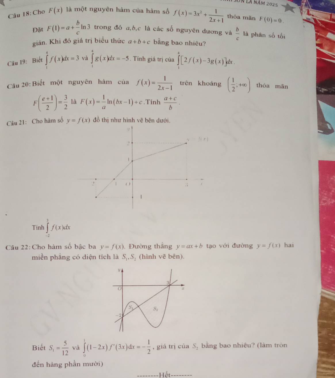 13on là năm 2025
Câu 18: Cho F(x) là một nguyên hàm của hàm số f(x)=3x^2+ 1/2x+1  thòa mãn F(0)=0.
Đặt F(1)=a+ b/c ln 3 trong đó a,b,c là các số nguyên dương và  b/c  là phân số tối
giản. Khi đó giá trị biểu thức a+b+c bằng bao nhiêu?
Câu 19: Biết ∈tlimits _1^(4f(x)dx=3 và ∈tlimits _1^4g(x)dx=-5. Tính giá trị của ∈tlimits _1^4[2f(x)-3g(x)]dx.
Câu 20: Biết một nguyên hàm của f(x)=frac 1)2x-1 trên khoảng ( 1/2 ;+∈fty ) thòa mãn
F( (e+1)/2 )= 3/2  là F(x)= 1/a ln (bx-1)+c.Tính  (a+c)/b .
Câu 21: Cho hàm số y=f(x) đồ thị như hình vẽ bên dưới.
Tính ∈tlimits _(-2)^3f(x)dx
Câu 22: Cho hàm số bậc ba y=f(x). Đường thắng y=ax+b tạo với đường y=f(x) hai
miền phẳng có diện tích là S_1,S_2 (hình vẽ bên).
Biết S_1= 5/12  và ∈tlimits _0^(1(1-2x)f'(3x)dx=-frac 1)2 , giá trị ciiaS_2 bằng bao nhiêu? (làm tròn
đến hàng phần mười)
-Hết