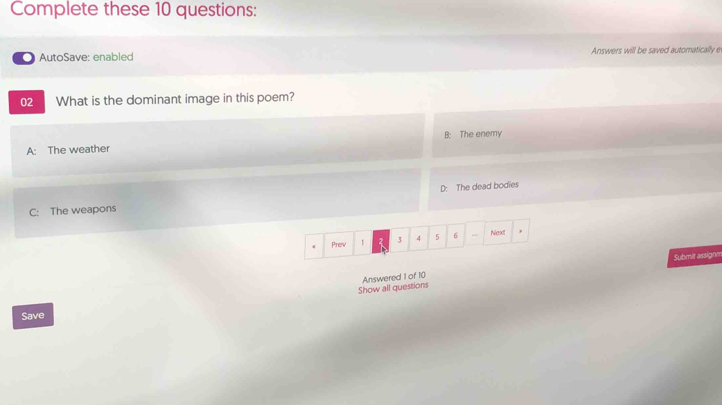 Complete these 10 questions:
AutoSave: enabled Answers will be saved automatically e
02 What is the dominant image in this poem?
B: The enemy
A: The weather
C: The weapons D: The dead bodies
Prev 1 2 3 4 5 6 … Next μ
Show all questions Answered 1 of 10 Submit assignm
Save