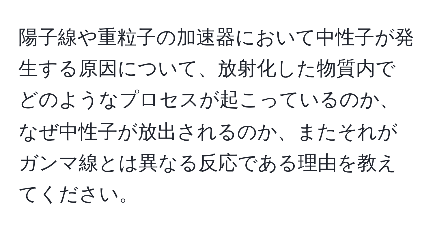 陽子線や重粒子の加速器において中性子が発生する原因について、放射化した物質内でどのようなプロセスが起こっているのか、なぜ中性子が放出されるのか、またそれがガンマ線とは異なる反応である理由を教えてください。