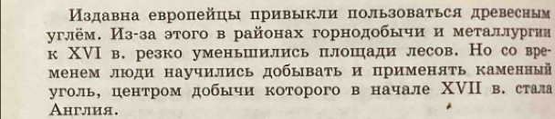 Издавна европейцы привыкли пользоваться древесным 
углём. Из-за этого в районах горнодобычи и металлургии 
к ХⅥI в. резко уменьшились плошади лесов. Но со вре- 
Менем люди научились добывать и применять каменный 
уголь, центром добычи которого в начале ΧVII в. стала 
Англия.