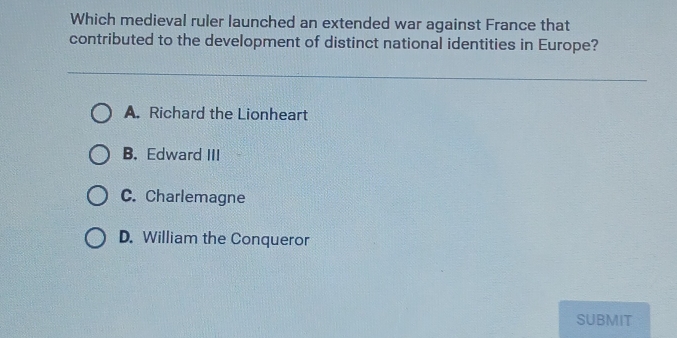 Which medieval ruler launched an extended war against France that
contributed to the development of distinct national identities in Europe?
A. Richard the Lionheart
B. Edward III
C. Charlemagne
D. William the Conqueror
SUBMIT