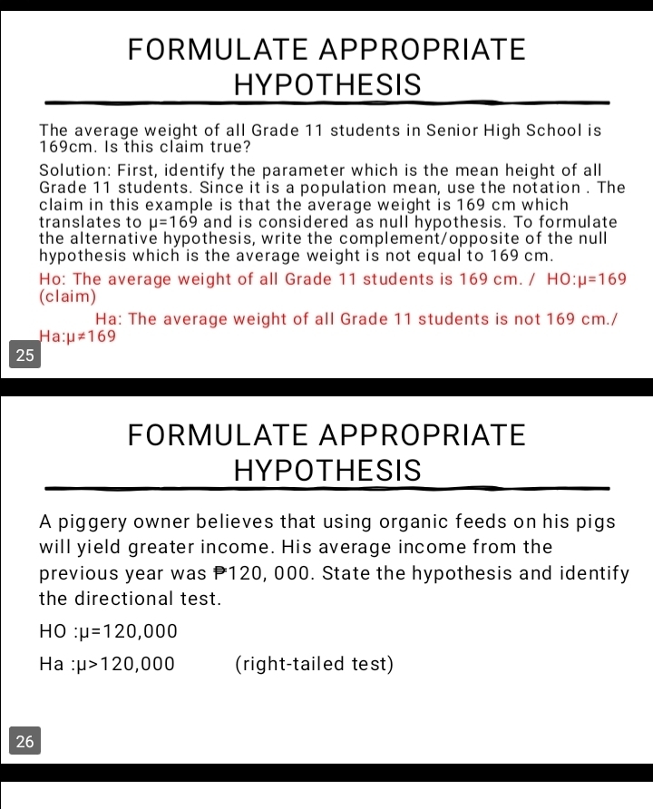 FORMULATE APPROPRIATE 
HYPOTHESIS 
The average weight of all Grade 11 students in Senior High School is
169cm. Is this claim true? 
Solution: First, identify the parameter which is the mean height of all 
Grade 11 students. Since it is a population mean, use the notation . The 
claim in this example is that the average weight is 169 cm which 
translates to mu =169 and is considered as null hypothesis. To formulate 
the alternative hypothesis, write the complement/opposite of the null 
hypothesis which is the average weight is not equal to 169 cm. 
Ho: The average weight of all Grade 11 students is 169 cm. / HO: mu =169
(claim) 
Ha: The average weight of all Grade 11 students is not 169 cm./
Ha:mu != 169
25 
FORMULATE APPROPRIATE 
HYPOTHESIS 
A piggery owner believes that using organic feeds on his pigs 
will yield greater income. His average income from the 
previous year was P120, 000. State the hypothesis and identify 
the directional test.
HO : mu =120,000
Ha : mu >120,000 (right-tailed test) 
26