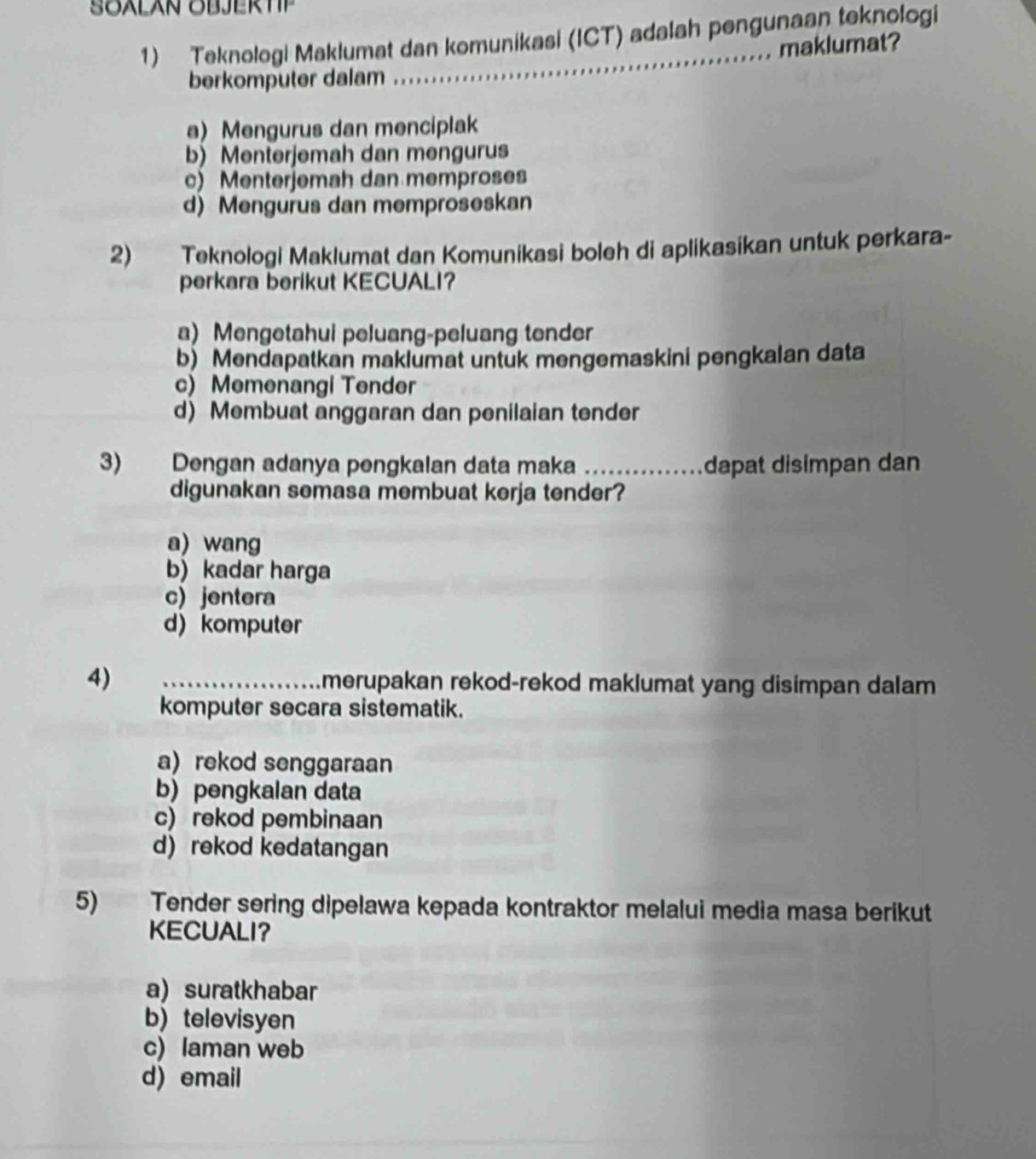 SOALAN OBJERTP
1) Teknologi Maklumat dan komunikasi (ICT) adalah pengunaan teknologi
maklumat?
berkomputer dalam
a) Mengurus dan menciplak
b) Menterjemah dan mengurus
c) Menterjemah dan memproses
d) Mengurus dan memproseskan
2) Teknologi Maklumat dan Komunikasi boleh di aplikasikan untuk perkara-
perkara berikut KECUALI?
a) Mengetahui peluang-peluang tender
b) Mendapatkan maklumat untuk mengemaskini pengkalan data
c) Memenangi Tender
d) Membuat anggaran dan penilaian tender
3) Dengan adanya pengkalan data maka _dapat disimpan dan
digunakan semasa membuat kerja tender?
a) wang
b) kadar harga
c) jentera
d) komputer
4) _merupakan rekod-rekod maklumat yang disimpan dalam 
komputer secara sistematik.
a) rekod senggaraan
b) pengkalan data
c) rekod pembinaan
d)rekod kedatangan
5) Tender sering dipelawa kepada kontraktor melalui media masa berikut
KECUALI？
a) suratkhabar
b) televisyen
c) laman web
d) email