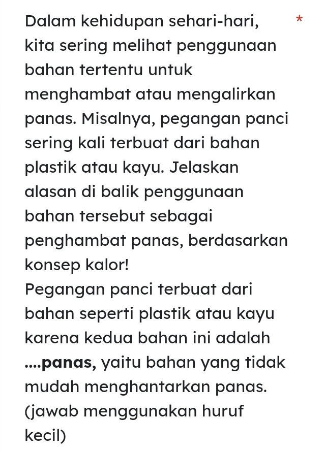 Dalam kehidupan sehari-hari, * 
kita sering melihat penggunaan 
bahan tertentu untuk 
menghambat atau mengalirkan 
panas. Misalnya, pegangan panci 
sering kali terbuat dari bahan 
plastik atau kayu. Jelaskan 
alasan di balik penggunaan 
bahan tersebut sebagai 
penghambat panas, berdasarkan 
konsep kalor! 
Pegangan panci terbuat dari 
bahan seperti plastik atau kayu 
karena kedua bahan ini adalah 
....panas, yaitu bahan yang tidak 
mudah menghantarkan panas. 
(jawab menggunakan huruf 
kecil)