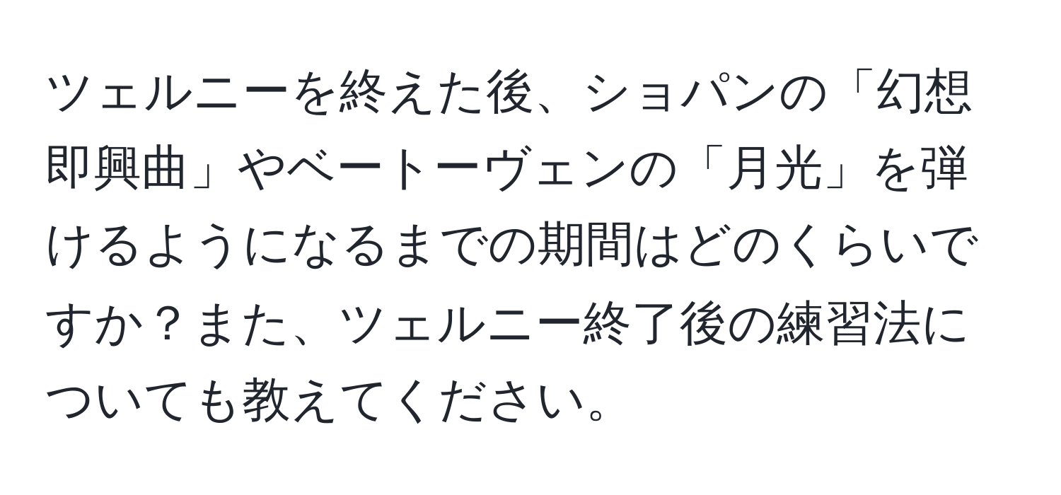 ツェルニーを終えた後、ショパンの「幻想即興曲」やベートーヴェンの「月光」を弾けるようになるまでの期間はどのくらいですか？また、ツェルニー終了後の練習法についても教えてください。