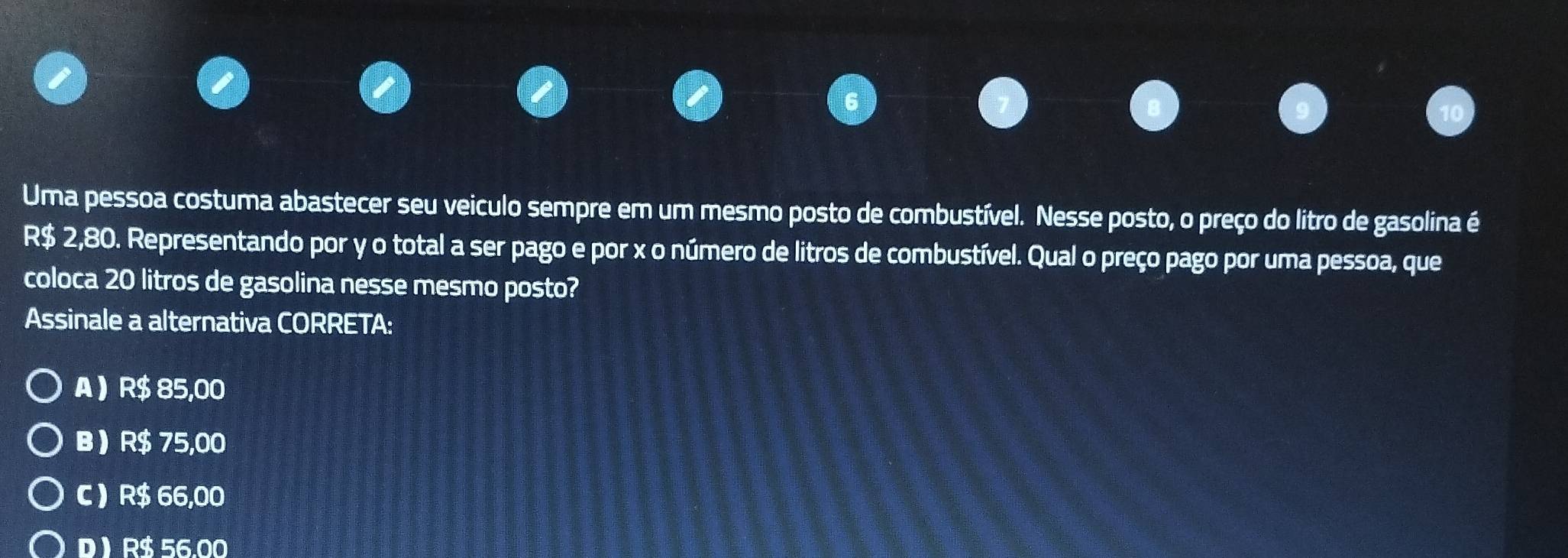 Uma pessoa costuma abastecer seu veiculo sempre em um mesmo posto de combustível. Nesse posto, o preço do litro de gasolina é
R$ 2,80. Representando por y o total a ser pago e por x o número de litros de combustível. Qual o preço pago por uma pessoa, que
coloca 20 litros de gasolina nesse mesmo posto?
Assinale a alternativa CORRETA:
A  R$ 85,00
B R$ 75,00
C ) R$ 66,00
D  R$ 56.00