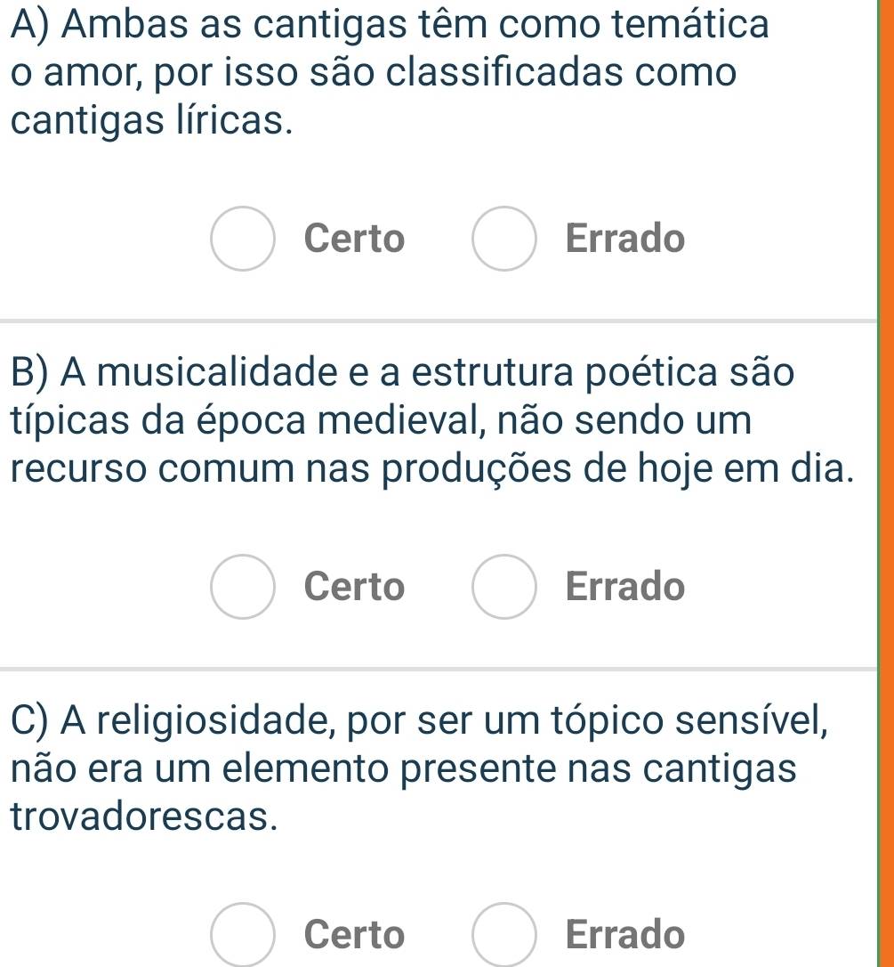 Ambas as cantigas têm como temática
o amor, por isso são classificadas como
cantigas líricas.
Certo Errado
B) A musicalidade e a estrutura poética são
típicas da época medieval, não sendo um
recurso comum nas produções de hoje em dia.
Certo Errado
C) A religiosidade, por ser um tópico sensível,
não era um elemento presente nas cantigas
trovadorescas.
Certo Errado