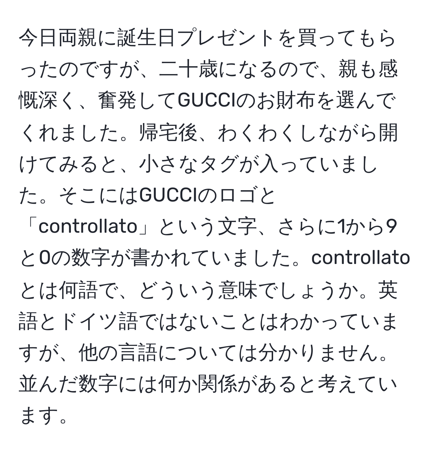 今日両親に誕生日プレゼントを買ってもらったのですが、二十歳になるので、親も感慨深く、奮発してGUCCIのお財布を選んでくれました。帰宅後、わくわくしながら開けてみると、小さなタグが入っていました。そこにはGUCCIのロゴと「controllato」という文字、さらに1から9と0の数字が書かれていました。controllatoとは何語で、どういう意味でしょうか。英語とドイツ語ではないことはわかっていますが、他の言語については分かりません。並んだ数字には何か関係があると考えています。