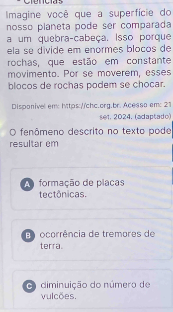 Ciencias
Imagine você que a superfície do
nosso planeta pode ser comparada
a um quebra-cabeça. Isso porque
ela se divide em enormes blocos de
rochas, que estão em constante
movimento. Por se moverem, esses
blocos de rochas podem se chocar.
Disponível em: https://chc.org.br. Acesso em: 21
set. 2024. (adaptado)
O fenômeno descrito no texto pode
resultar em
A formação de placas
tectônicas.
B) ocorrência de tremores de
terra.
C) diminuição do número de
vulcões.