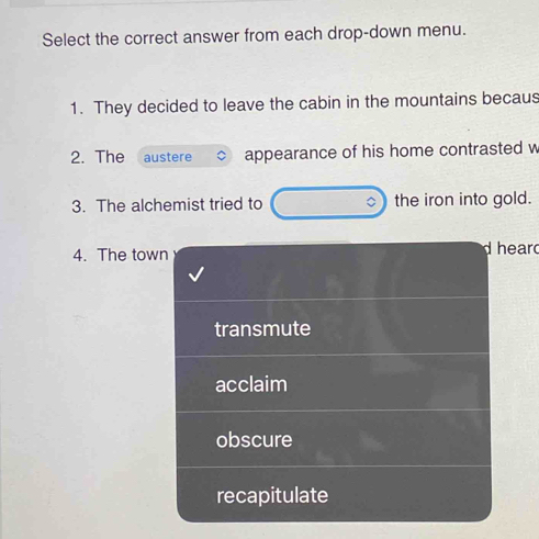 Select the correct answer from each drop-down menu.
1. They decided to leave the cabin in the mountains becaus
2. The austere appearance of his home contrasted w
3. The alchemist tried to the iron into gold.
4. The town heard
transmute
acclaim
obscure
recapitulate