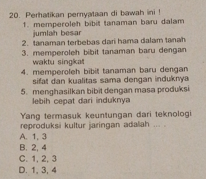 Perhatikan pernyataan di bawah ini !
1. memperoleh bibit tanaman baru dalam
jumlah besar
2. tanaman terbebas dari hama dalam tanah
3. memperoleh bibit tanaman baru dengan
waktu singkat
4. memperoleh bibit tanaman baru dengan
sifat dan kualitas sama dengan induknya
5. menghasilkan bibit dengan masa produksi
lebih cepat dari induknya
Yang termasuk keuntungan dari teknologi
reproduksi kultur jaringan adalah ... .
A. 1, 3
B. 2, 4
C. 1, 2, 3
D. 1, 3, 4