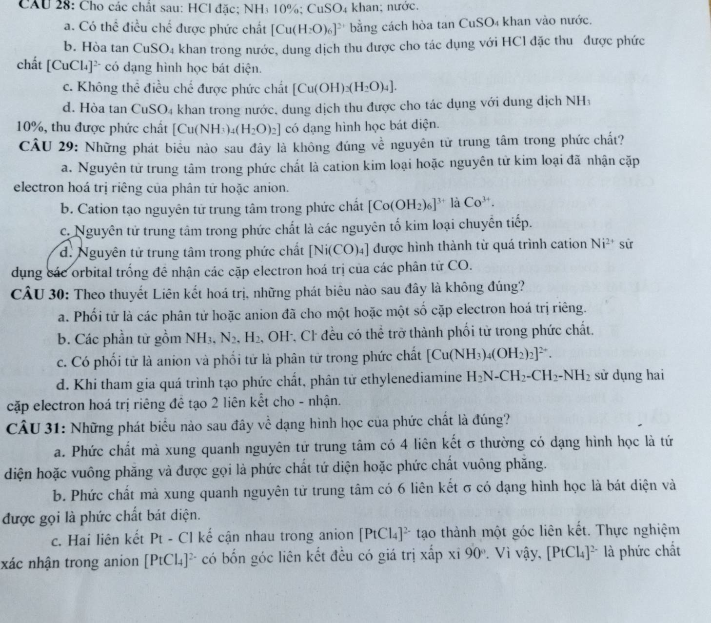 CAU 28: Cho các chất sau: HCl đặc; NH₃ 10%; CuSO₄ khan; nước.
a. Có thể điều chế được phức chất [Cu(H_2O)_6]^2+ bằng cách hòa tan CuSO₄ khan vào nước.
b. Hòa tan CuSO_4 khan trong nước, dung dịch thu được cho tác dụng với HCl đặc thu được phức
chất [CuCl_4]^2- * có đạng hình học bát diện.
c. Không thể điều chế được phức chất [Cu(OH)_2(H_2O)_4].
d. Hòa tan CuSO4 khan trong nước, dung dịch thu được cho tác dụng với dung dịch NH3
10%, thu được phức chất [Cu(NH_3)_4(H_2O)_2] có dạng hình học bát diện.
CÂU 29: Những phát biểu nào sau đây là không đúng về nguyên tử trung tâm trong phức chất?
a. Nguyên tử trung tâm trong phức chất là cation kim loại hoặc nguyên tử kim loại đã nhận cặp
electron hoá trị riêng của phân tử hoặc anion.
b. Cation tạo nguyên tử trung tâm trong phức chất [Co(OH_2)_6]^3+ là Co^(3+).
c. Nguyên tử trung tâm trong phức chất là các nguyên tố kim loại chuyển tiếp.
d. Nguyên tử trung tâm trong phức chất | Ni(CO)_4] được hình thành từ quá trình cation Ni^(2+) sử
dụng các orbital trống đề nhận các cặp electron hoá trị của các phân tử CO.
CÂU 30: Theo thuyết Liên kết hoá trị, những phát biêu nào sau đây là không đúng?
a. Phối tử là các phân tử hoặc anion đã cho một hoặc một số cặp electron hoá trị riêng.
b. Các phần tử gồm NH_3,N_2,H_2. , OH-, Cl đều có thể trở thành phối từ trong phức chất.
c. Có phối tử là anion và phối tử là phân tử trong phức chất [Cu(NH_3)_4(OH_2)_2]^2+.
d. Khi tham gia quá trình tạo phức chất, phân tử ethylenediamine H_2N-CH_2-CH_2-NH_2 sử dụng hai
cặp electron hoá trị riêng để tạo 2 liên kết cho - nhận.
CÂU 31: Những phát biểu nào sau đây về dạng hình học của phức chất là đúng?
a. Phức chất mà xung quanh nguyên tử trung tâm có 4 liên kết σ thường có dạng hình học là tứ
diện hoặc vuông phăng và được gọi là phức chất tứ diện hoặc phức chất vuông phăng.
b. Phức chất mà xung quanh nguyên tử trung tâm có 6 liên kết σ có dạng hình học là bát diện và
được gọi là phức chất bát diện.
c. Hai liên kết Pt - Cl kế cận nhau trong anion [PtCl_4]^2- tạo thành một góc liên kết. Thực nghiệm
xác nhận trong anion [PtCl_4]^2- có bốn góc liên kết đều có giá trị xấp xi 90°. Vì vậy, [PtCl_4]^2- là phức chất
