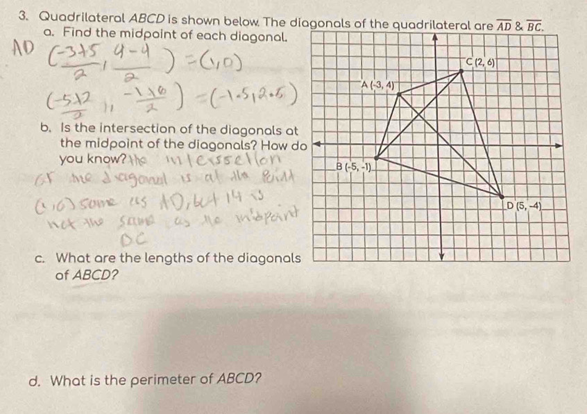 Quadrilateral ABCD is shown below The diagonals of the quadrilateral are
a. Find the midpoint of each diagonal.
b. Is the intersection of the diagonals at
the midpoint of the diagonals? How do
you know
c. What are the lengths of the diagonals
of ABCD?
d. What is the perimeter of ABCD?