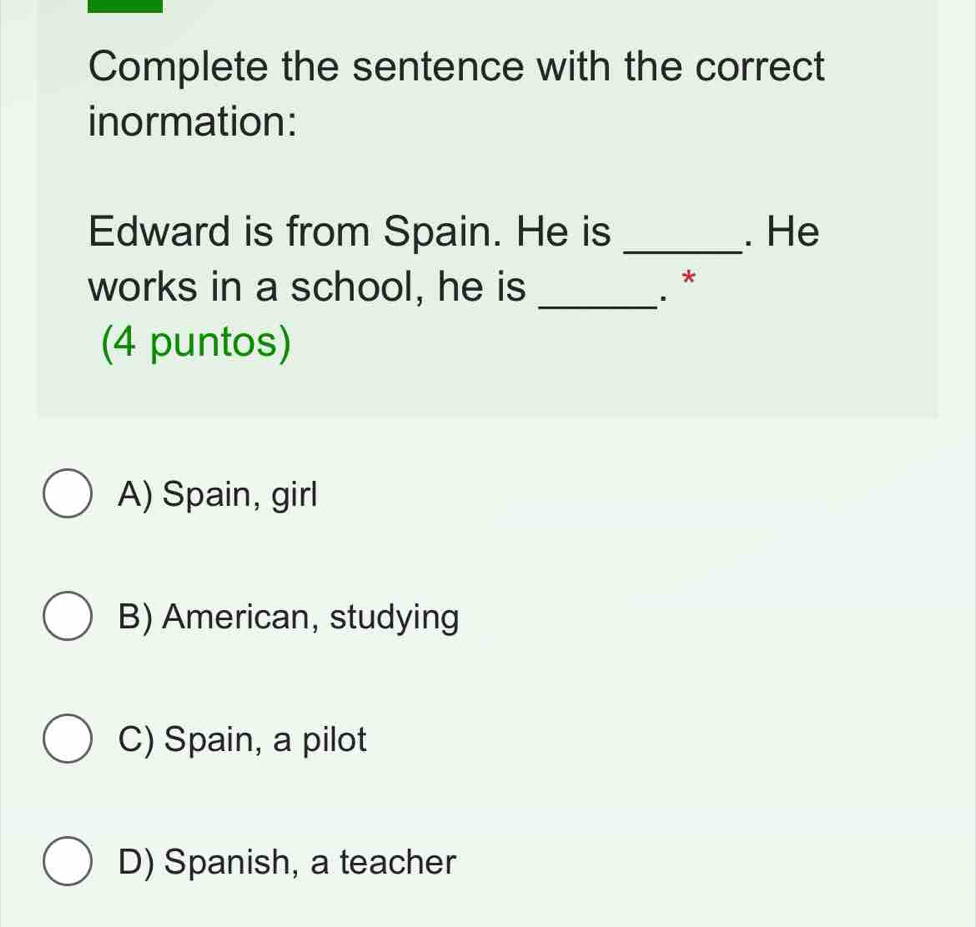 Complete the sentence with the correct
inormation:
Edward is from Spain. He is _. He
works in a school, he is _.. *
(4 puntos)
A) Spain, girl
B) American, studying
C) Spain, a pilot
D) Spanish, a teacher