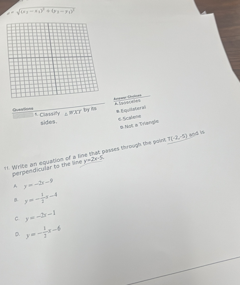 d=sqrt((x_2)-x_1)^2+(y_2-y_1)^2
Answer Choice
A Isosceles
Questions
1. Classify △ WXY byits B. Equilateral
c.Scalene
sides.
D.Not a Triangle
11. Write an equation of a line that passes through the point T(-2,-5) and is
perpendicular to the line y=2x-5,
A y=-2x-9
B. y=- 1/2 x-4
C. y=-2x-1
D. y=- 1/2 x-6