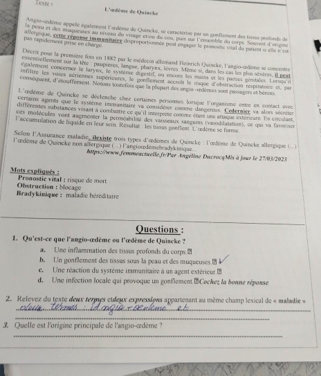 Texte : L'œdème de Quincke
Angio-œodème appelé également l'œdème de Quincke, se caractérise par un gonflement des tissus profonds de
la peau et des muqueuses au niveau du visage etou du cou, puis sur l'ensemble du corps. Souvent d'orgine
allergique, cette réponse inmunitaire disproportionnée pout engager le pronostic vital du patient si elle n'eu
pas rapidement prise en charge
Décrit pour la première fois en 1882 par le médecin allemand Heinrich Quincke, l'angio-œdème se concentre
essentiellement sur la tête : paupières, langue, pharynx, lèvres. Même si, dans les cas les plus sèvères, il peut
également concerner le larynx, le système digestif, ou encore les mains et les parties génitales. Lersqu'il
infiltre les voies aériernes supérieures, le gonflement accroît le risque d'obstruction respératoire et par
conséquent, d'étouffement. Notons toutefors que la plupart des angio -œdèmes sont passagers et bénins
L'œdème de Quincke se déclenche chez certaines personnes lorsque l'organisme entre en contact avecc
certains agents que le système immunitaire va considérer comme dangereux. Cedernier va alors sécrèter
différentes substances visant à combattre ce qu'il interprète comme étant une attaque extérieure. En circulant
ces molécules vont augmenter la perméabilité des vaisseaux sanguins (vasodilatation), ce qui va favorisen
l'accumulation de liquide en leur sein. Résultat : les tissus gonflent. L'œdème se forme.
Selon l'Assurance maladie, ilexiste trois types d'œdèmes de Quincke : l'œdème de Quincke allergique (...)
l'œdème de Quincke non allergique (...) l'angioœdémebradykinique.
https://www.femmeactuelle.fr/Par Angéline DucrocqMis à jour le 27/03/2023
Mots expliqués  :
Pronostie vital : risque de mort
Obstruction : blocage
Bradykinique : maladie héréditaire
Questions :
1. Qu'est-ce que l'angio-œdème ou l'œdème de Quincke ?
a. Une inflammation des tissus profonds du corps 
b. Un gonflement des tissus sous la peau et des muqueuses.₹
e  Une réaction du système immunitaire à un agent extérieur.2
d. Une infection locale qui provoque un gonflement."Cochez la bonne réponse
2. Relevez du texte deux termes etdeux expressions appartenant au même champ lexical de « maladie »
_
_
3. Quelle est l'origine principale de l'angio-œdème?
_