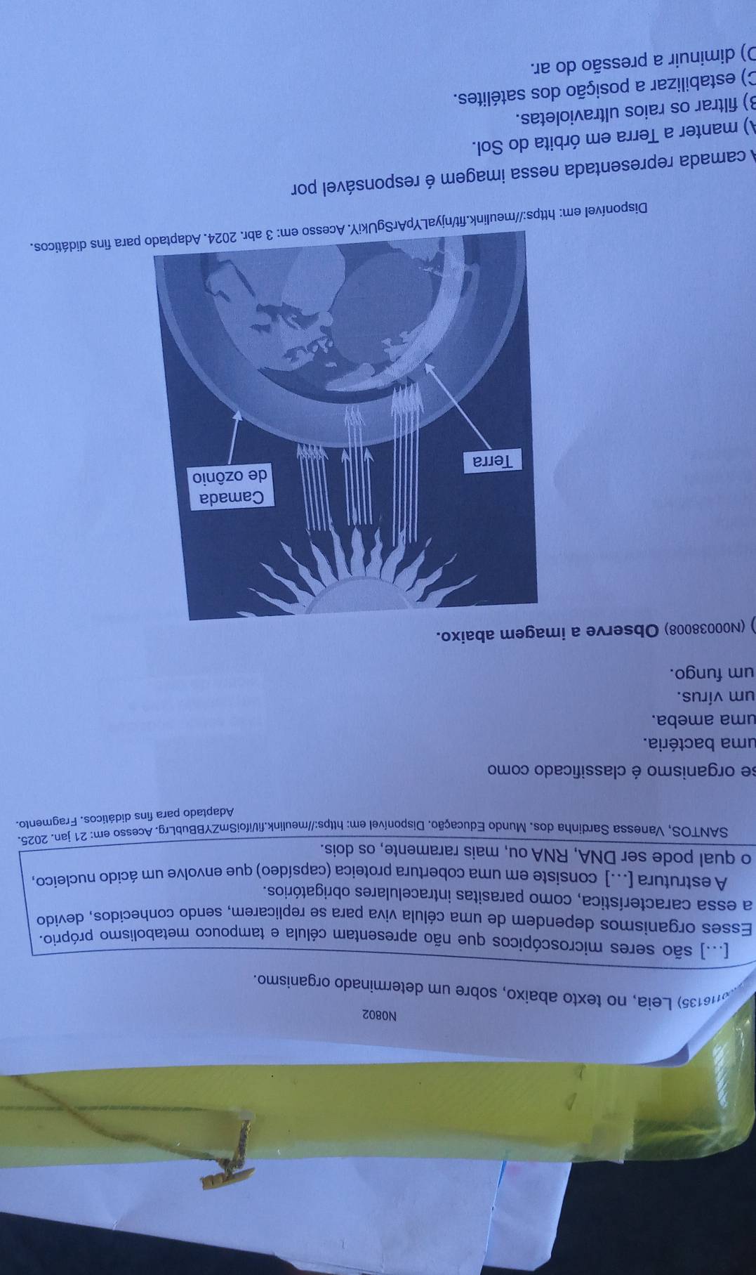 N0802
M6135) Leia, no texto abaixo, sobre um determinado organismo.
[...] são seres microscópicos que não apresentam célula e tampouco metabolismo próprio.
Esses organismos dependem de uma célula viva para se replicarem, sendo conhecidos, devido
a essa característica, como parasitas intracelulares obrigatórios.
A estrutura [...] consiste em uma cobertura proteica (capsídeo) que envolve um ácido nucleico,
o qual pode ser DNA, RNA ou, mais raramente, os dois.
SANTOS, Vanessa Sardinha dos. Mundo Educação. Disponível em: https://meulink.fil/ifoiSmZYBBubLrg. Acesso em: 21 jan. 2025.
Adaptado para fins didáticos. Fragmento.
se organismo é classificado como
uma bactéria.
uma ameba.
um vírus.
um fungo.
) (N00038008) Observe a imagem abaixo.
Disponível em: https://meulink.fit/njyaLYpArSgUara fins didáticos.
A camada representada nessa imagem é responsável por
A) manter a Terra em órbita do Sol.
B) filtrar os raios ultravioletas.
C) estabilizar a posição dos satélites.
O) diminuir a pressão do ar.