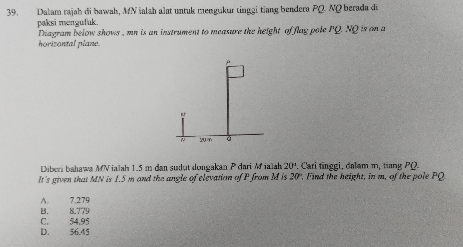 Dalam rajah di bawah, MN ialah alat untuk mengukur tinggi tiang bendera PQ. NQ berada di
paksi mengufuk.
Diagram below shows , mn is an instrument to measure the height of flag pole PQ. NQ is on a
horizontal plane.
Diberi bahawa MN ialah 1.5 m dan sudut dongakan P dari Mialah 20°. Cari tinggi, dalam m, tiang PQ.
It’s given that MN is 1.5 m and the angle of elevation of P from M is 20^o. . Find the height, in m, of the pole PQ.
A. 7.279
B. 8.779
C. 54.95
D. 56.45