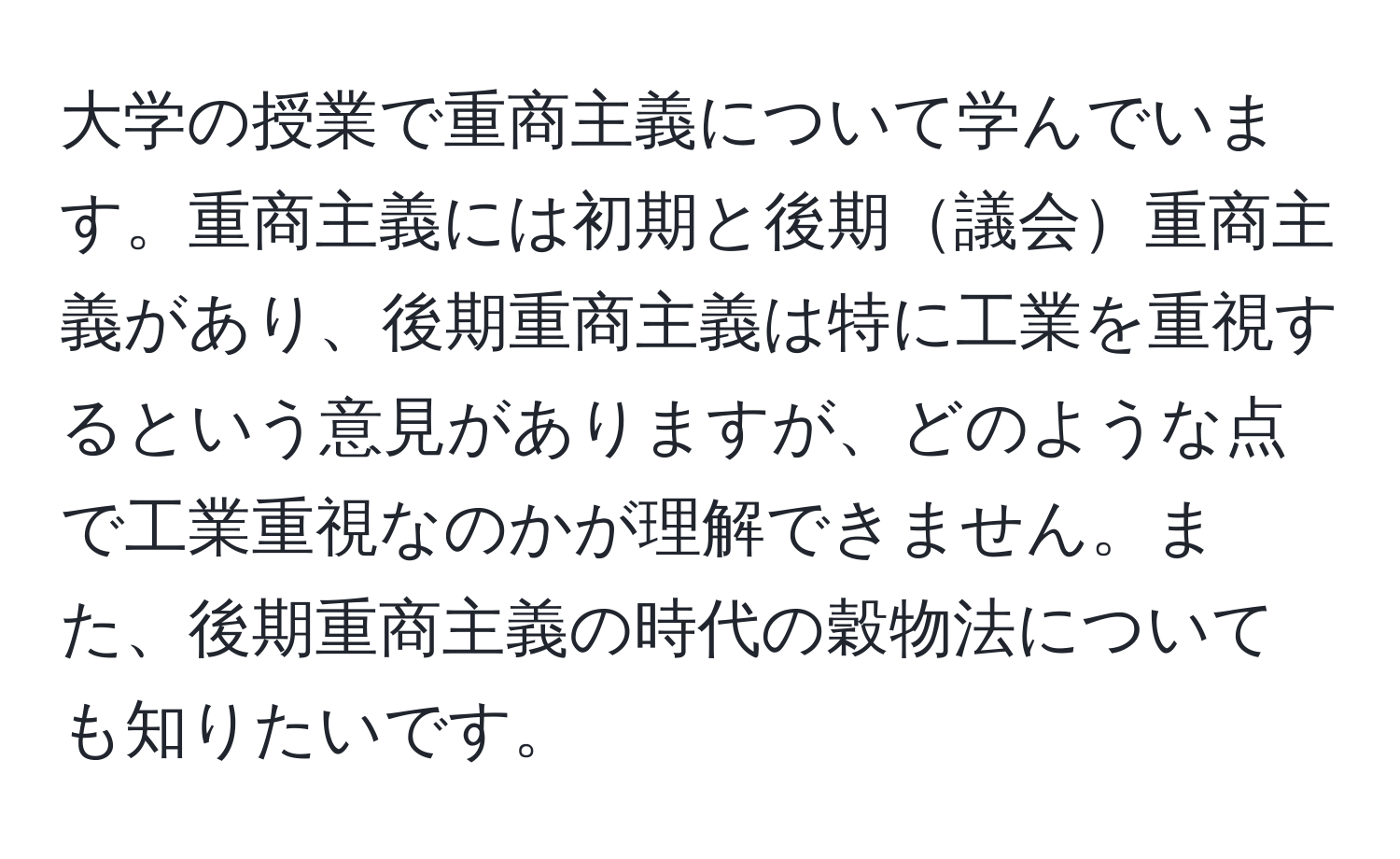 大学の授業で重商主義について学んでいます。重商主義には初期と後期議会重商主義があり、後期重商主義は特に工業を重視するという意見がありますが、どのような点で工業重視なのかが理解できません。また、後期重商主義の時代の穀物法についても知りたいです。