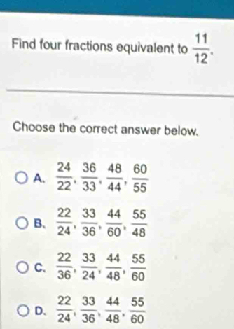 Find four fractions equivalent to  11/12 . 
_
Choose the correct answer below.
A.  24/22 ,  36/33 ,  48/44 ,  60/55 
B.  22/24 ,  33/36 ,  44/60 ,  55/48 
C.  22/36 ,  33/24 ,  44/48 ,  55/60 
D.  22/24 ,  33/36 ,  44/48 ,  55/60 