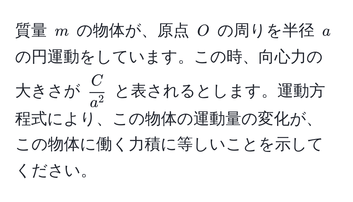 質量 ( m ) の物体が、原点 ( O ) の周りを半径 ( a ) の円運動をしています。この時、向心力の大きさが ( fracCa^2 ) と表されるとします。運動方程式により、この物体の運動量の変化が、この物体に働く力積に等しいことを示してください。