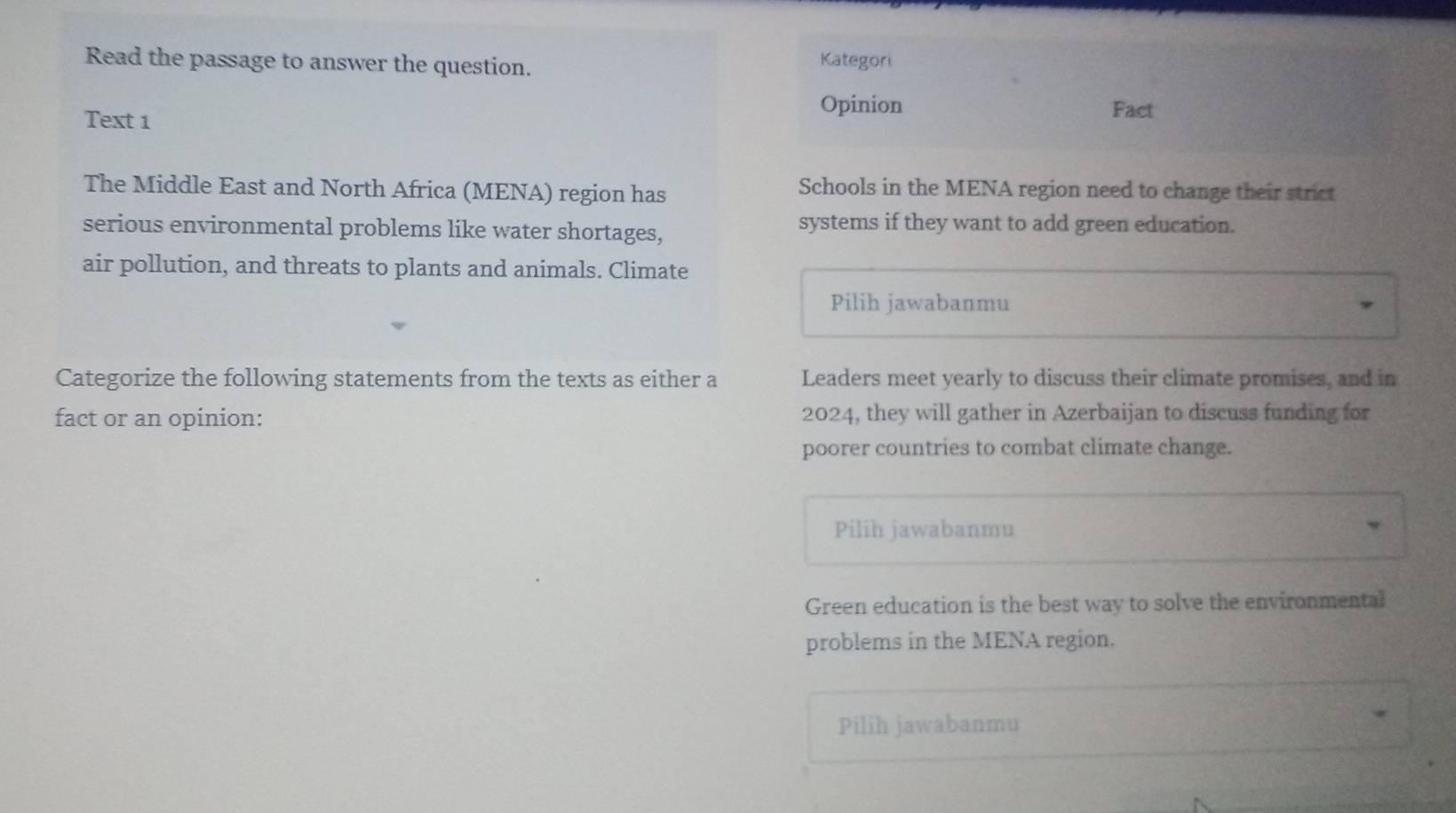 Read the passage to answer the question. Kategori 
Text 1 
Opinion Fact 
The Middle East and North Africa (MENA) region has Schools in the MENA region need to change their strict 
serious environmental problems like water shortages, systems if they want to add green education. 
air pollution, and threats to plants and animals. Climate 
Pilih jawabanmu 
Categorize the following statements from the texts as either a Leaders meet yearly to discuss their climate promises, and in 
fact or an opinion: 2024, they will gather in Azerbaijan to discuss funding for 
poorer countries to combat climate change. 
Pilih jawabanmu 
Green education is the best way to solve the environmental 
problems in the MENA region. 
Pilih jawabanmu