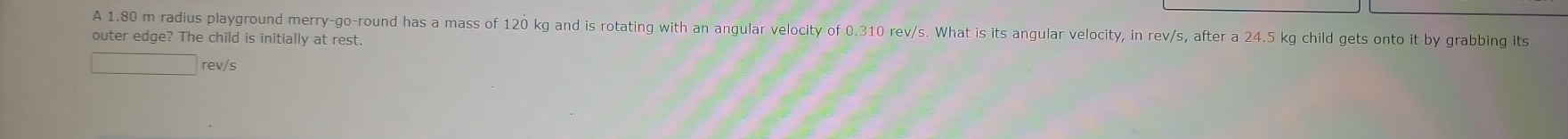 A 1.80 m radius playground merry-go-round has a mass of 120 kg and is rotating with an angular velocity of 0.310 rev/s. What is its angular velocity, in rev/s, after a 24.5 kg child gets onto it by grabbing its 
outer edge? The child is initially at rest.
□ rev/s