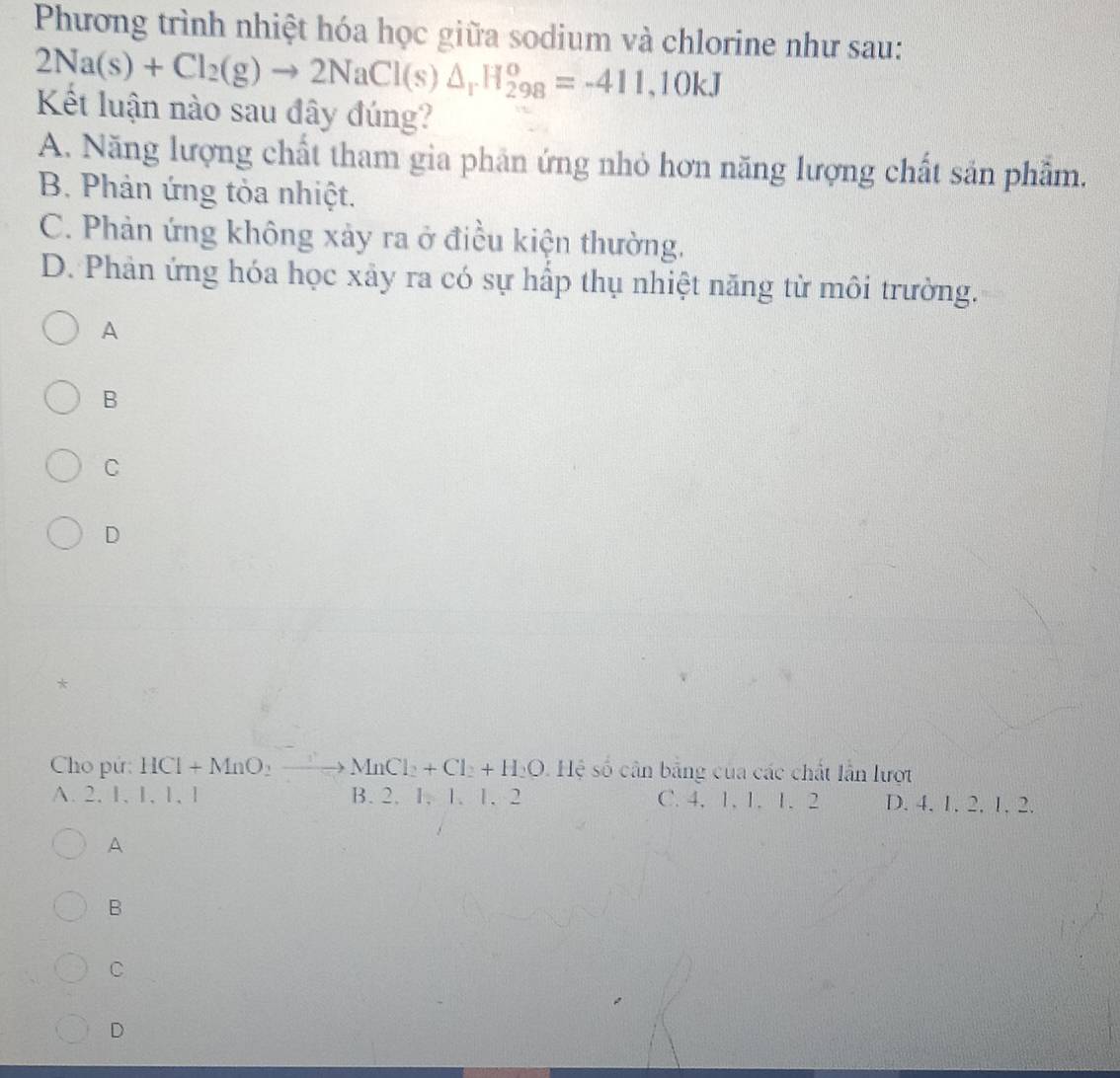 Phương trình nhiệt hóa học giữa sodium và chlorine như sau:
2Na(s)+Cl_2(g)to 2NaCl(s)△ _rH_(298)^o=-411,10kJ
Kết luận nào sau đây đúng?
A. Năng lượng chất tham gia phân ứng nhỏ hơn năng lượng chất sản phẩm.
B. Phản ứng tỏa nhiệt.
C. Phản ứng không xảy ra ở điều kiện thường.
D. Phản ứng hóa học xảy ra có sự hấp thụ nhiệt năng từ môi trường.
A
B
C
D
Cho pứ: HCl+MnO_2to MnCl_2+Cl_2+H_2O Hệ số cân bằng của các chất lần lượt
A. 2, 1, 1, 1, 1 B. 2. 1. 1. 1. 2 C. 4, 1, 1. 1. 2 D. 4. 1. 2. 1. 2.
A
B
C
D