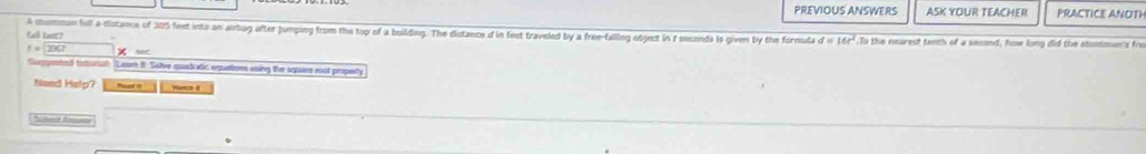 PREVIOUS ANSWERS ASK YOUR TEACHER PRACTICE ANOTH 
A shumman full a distance of 205 feet ints an arbug after jumping from the top of a building. The distance d in feet traveled by a free-falling object in t seconds is given by the formula d=16t^2 To the nearest tanth of a secsed, how long did the stontmen's fro 
Gll (
f=□ 2067 × sec 
Suggented tstoral Leam It. Solve quadcatic eqettors using the square mut propety 
Need Help? Roa i vacl it 
*Shmit Ammene