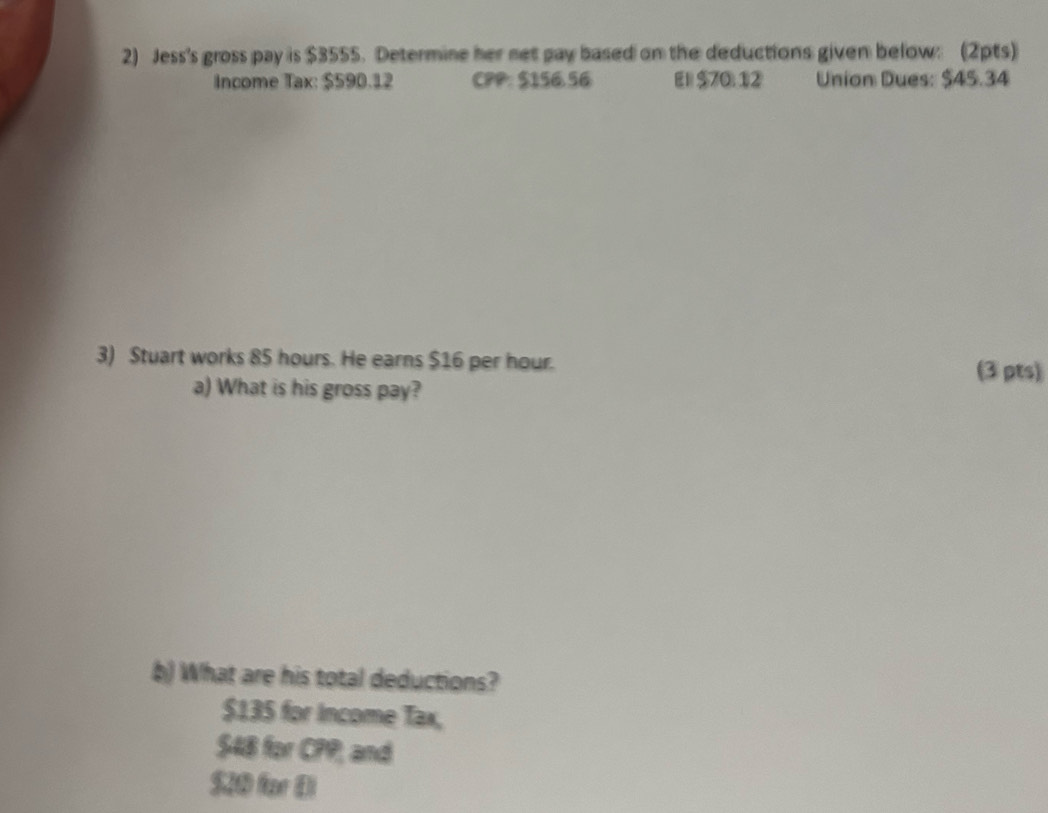 Jess's gross pay is $3555. Determine her net pay based on the deductions given below: (2pts) 
Income Tax: $590.12 CPP: $156.56 El $70.12 Union Dues: $45.34
3) Stuart works 85 hours. He earns $16 per hour. (3 pts) 
a) What is his gross pay? 
b) What are his total deductions?
$135 for Income Tax,
$48 for CPP; and
$20 for El