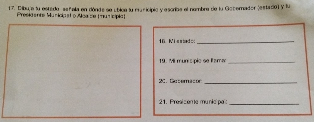 Dibuja tu estado, señala en dónde se ubica tu municipio y escribe el nombre de tu Gobernador (estado) y tu 
Presidente Municipal o Alcalde (municipio). 
18. Mi estado:_ 
19. Mi municipio se llama:_ 
20. Gobernador:_ 
21. Presidente municipal:_