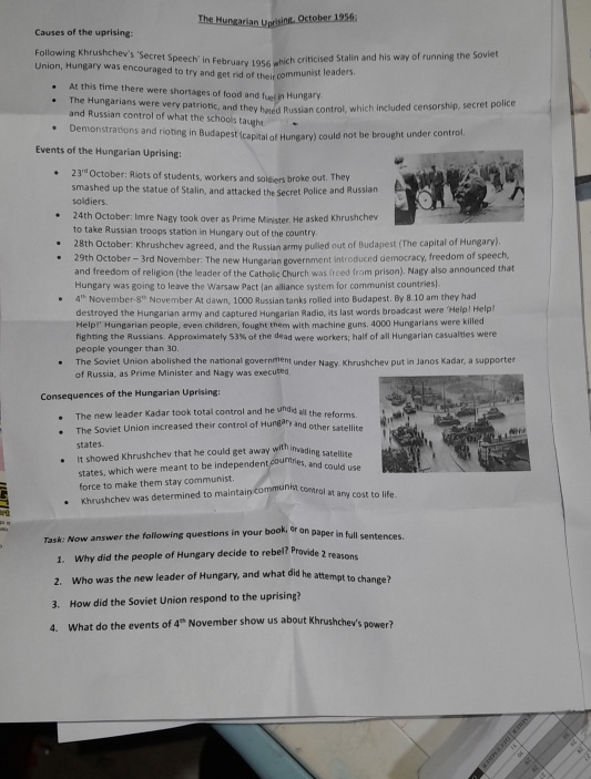 Causes of the uprising: The Hungarian Uprising, October 1956;
Following Khrushchev's 'Secret Speech' in February 1956 which criticised Stalin and his way of running the Soviet
Union, Hungary was encouraged to try and get rid of their communist leaders.
At this time there were shortages of food and fuel in Hungary.
The Hungarians were very patriotic, and they haed Russian control, which included censorship, secret police
and Russian control of what the schools taught
Demonstrations and rioting in Budapest (capital of Hungary) could not be brought under control.
Events of the Hungarian Uprising:
23° October: Riots of students, workers and soldiers broke out. They
smashed up the statue of Stalin, and attacked the Secret Police and Russian
soldiers.
24th October: Imre Nagy took over as Prime Minister. He asked Khrushchev
to take Russian troops station in Hungary out of the country.
28th October: Khrushchev agreed, and the Russian army pulled out of Budapest (The capital of Hungary).
29th October - 3rd November: The new Hungarian government introduced democracy, freedom of speech,
and freedom of religion (the leader of the Catholic Church was freed from prison). Nagy also announced that
Hungary was going to leave the Warsaw Pact (an alliance system for communist countries).
4^(th) November 8^(th) November At dawn, 1000 Russian tanks rolled into Budapest. By 8.10 am they had
destroyed the Hungarian army and captured Hungarian Radio, its last words broadcast were 'Help! Help
Help!' Hungarian people, even children, fought them with machine guns. 4000 Hungarians were killed
fighting the Russians. Approximately 53% of the dead were workers; half of all Hungarian casualties were
people younger than 30.
The Soviet Union abolished the national government under Nagy. Khrushchev put in Janos Kadar, a supporter
of Russia, as Prime Minister and Nagy was executed
Consequences of the Hungarian Uprising:
The new leader Kadar took total control and he undid all the reforms.
The Soviet Union increased their control of Hungan and other satellite
states
It showed Khrushchev that he could get away with invading satellite
states, which were meant to be independent countries, and could use
force to make them stay communist.
Khrushchev was determined to maintain communnt control at any cost to life
Task: Now answer the following questions in your book, 9r on paper in full sentences.
1. Why did the people of Hungary decide to rebel? Provide 2 reasons
2. Who was the new leader of Hungary, and what did he attempt to change?
3. How did the Soviet Union respond to the uprising?
4. What do the events of 4^(th) November show us about Khrushchev's power?
4 
